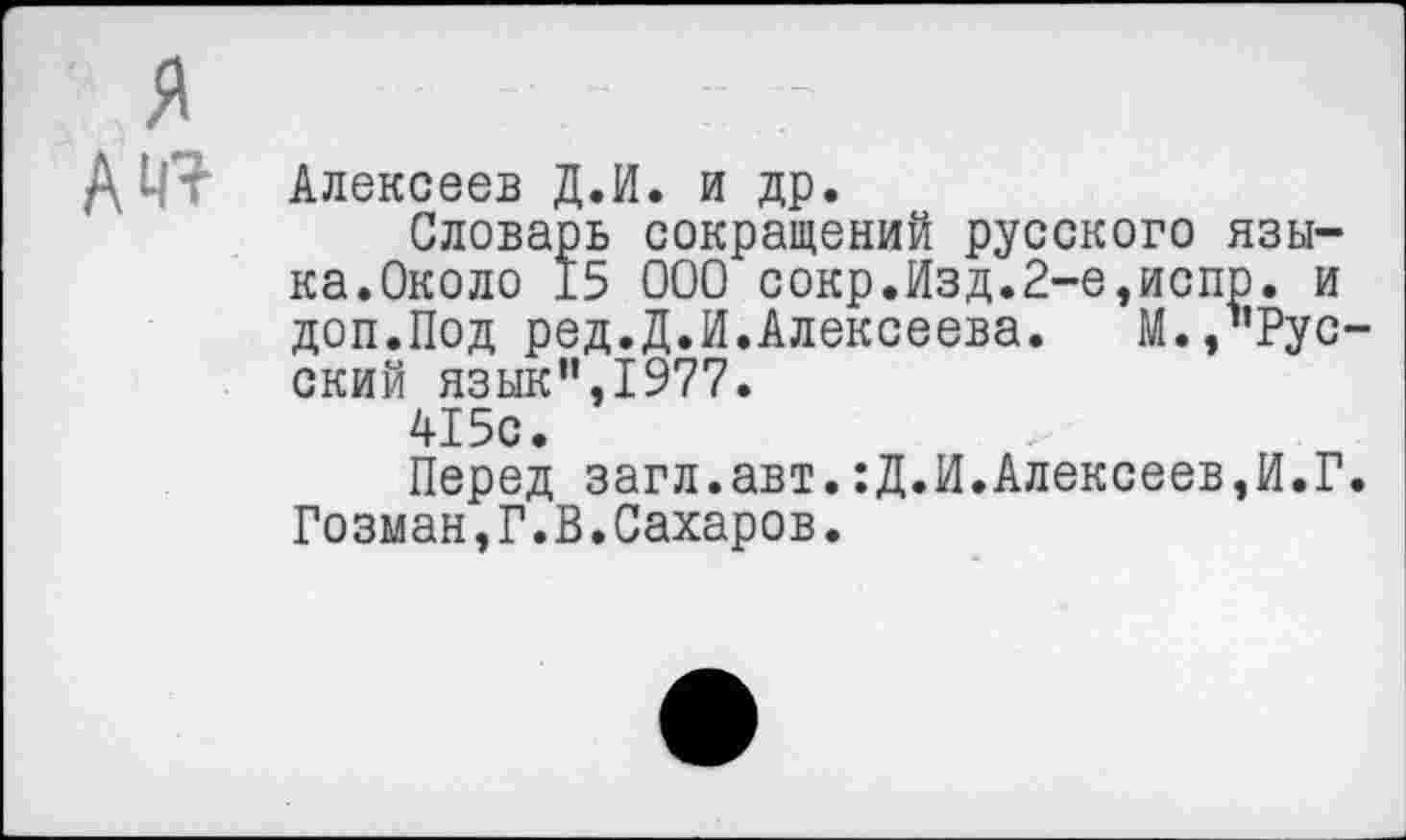 ﻿я
А 41
Алексеев Д.И. и др.
Словарь сокращений русского языка.Около 15 000 сокр.Изд.2-е,испр. и доп.Под ред.Д.И.Алексеева.	М.,’Рус-
ский язык",1977.
415с.
Перед загл.авт.:Д.И.Алексеев,И.Г. Гозман,Г.В.Сахаров.